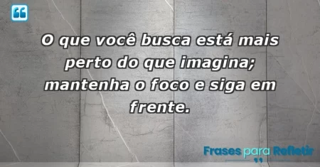 O que você busca está mais perto do que imagina; mantenha o foco e siga em frente.