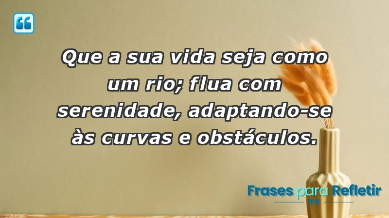 - Que a sua vida seja como um rio; flua com serenidade, adaptando-se às curvas e obstáculos.