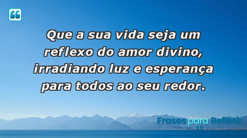 - Que a sua vida seja um reflexo do amor divino, irradiando luz e esperança para todos ao seu redor.