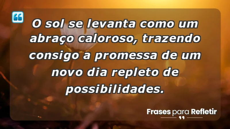 - O sol se levanta como um abraço caloroso, trazendo consigo a promessa de um novo dia repleto de possibilidades.