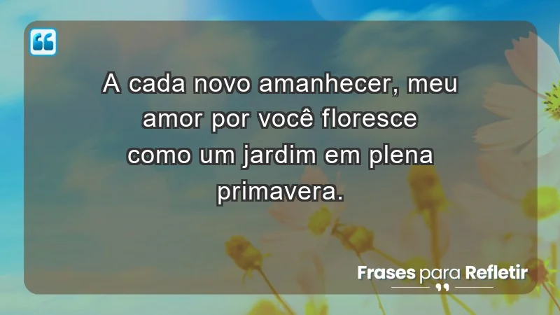 - A cada novo amanhecer, meu amor por você floresce como um jardim em plena primavera.