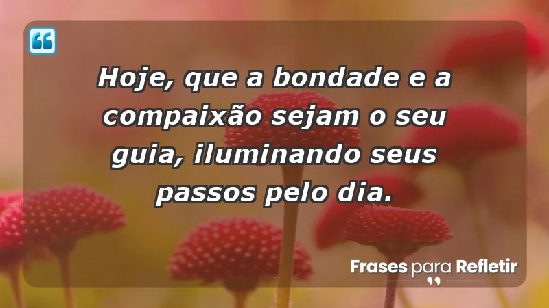 - Hoje, que a bondade e a compaixão sejam o seu guia, iluminando seus passos pelo dia.