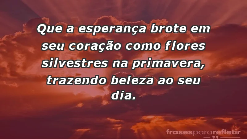 - Que a esperança brote em seu coração como flores silvestres na primavera, trazendo beleza ao seu dia.