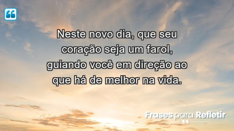 - Neste novo dia, que seu coração seja um farol, guiando você em direção ao que há de melhor na vida.