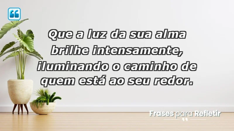 - Que a luz da sua alma brilhe intensamente, iluminando o caminho de quem está ao seu redor.