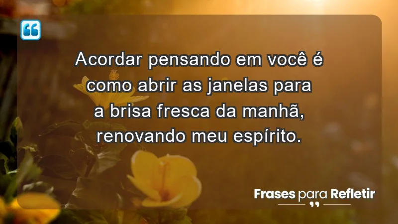 - Acordar pensando em você é como abrir as janelas para a brisa fresca da manhã, renovando meu espírito.