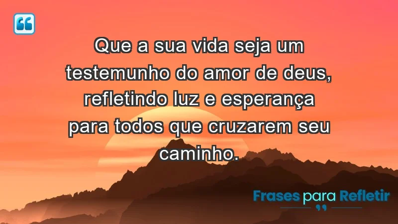 - Que a sua vida seja um testemunho do amor de Deus, refletindo luz e esperança para todos que cruzarem seu caminho.