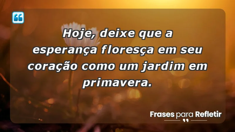 - Hoje, deixe que a esperança floresça em seu coração como um jardim em primavera.