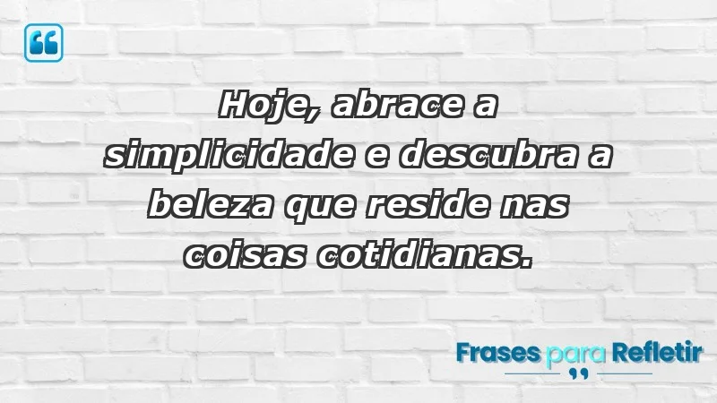 - Hoje, abrace a simplicidade e descubra a beleza que reside nas coisas cotidianas.