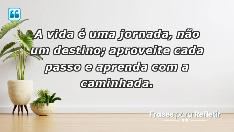 - A vida é uma jornada, não um destino; aproveite cada passo e aprenda com a caminhada.