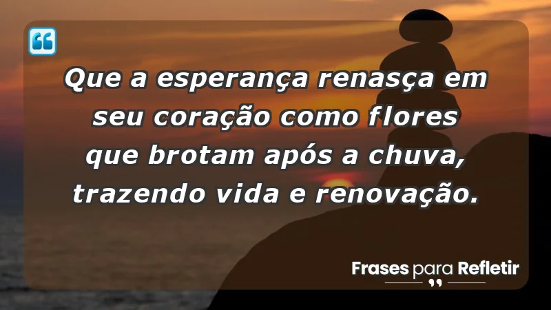 - Que a esperança renasça em seu coração como flores que brotam após a chuva, trazendo vida e renovação.