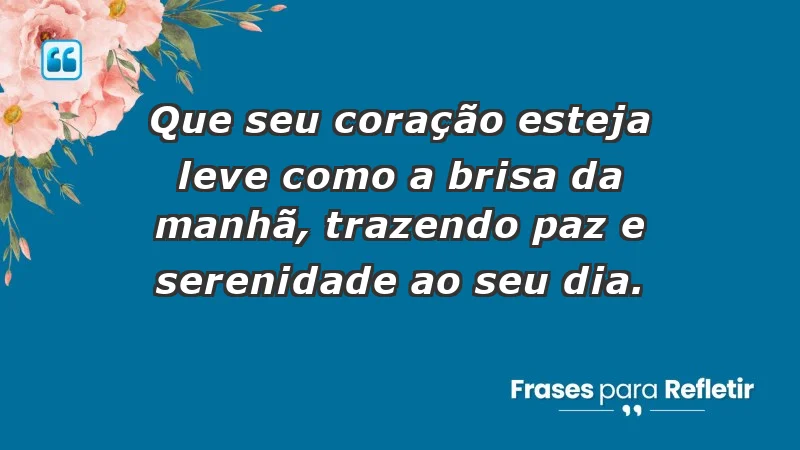 - Que seu coração esteja leve como a brisa da manhã, trazendo paz e serenidade ao seu dia.