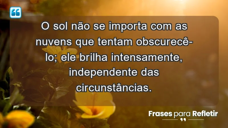 - O sol não se importa com as nuvens que tentam obscurecê-lo; ele brilha intensamente, independente das circunstâncias.