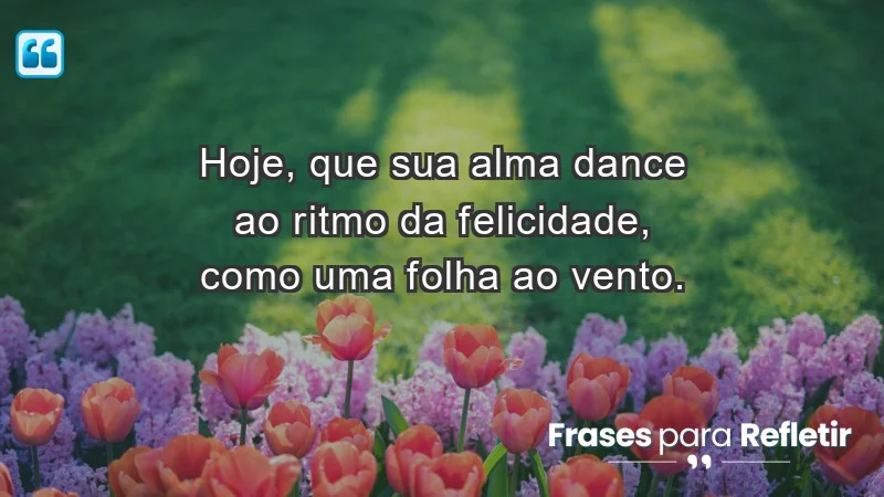 - Hoje, que sua alma dance ao ritmo da felicidade, como uma folha ao vento.