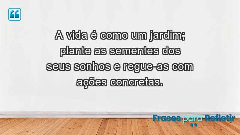 - A vida é como um jardim; plante as sementes dos seus sonhos e regue-as com ações concretas.