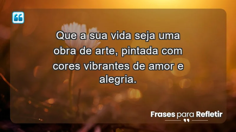 - Que a sua vida seja uma obra de arte, pintada com cores vibrantes de amor e alegria.