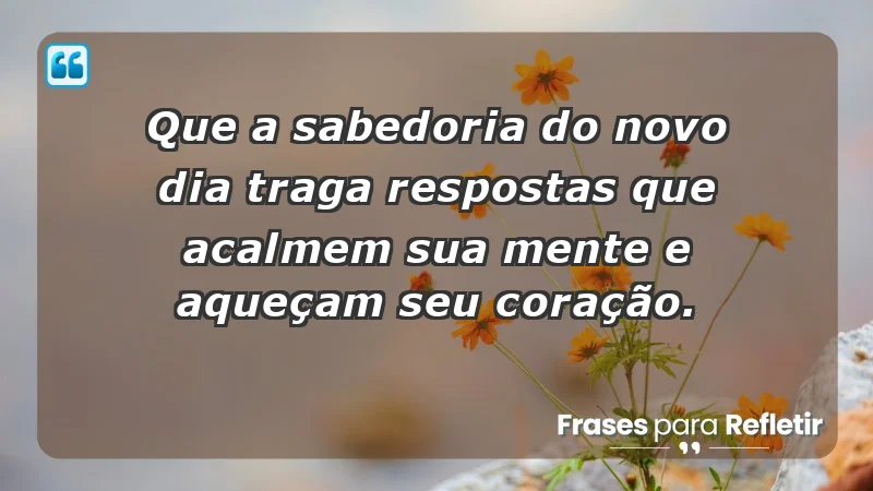 - Que a sabedoria do novo dia traga respostas que acalmem sua mente e aqueçam seu coração.