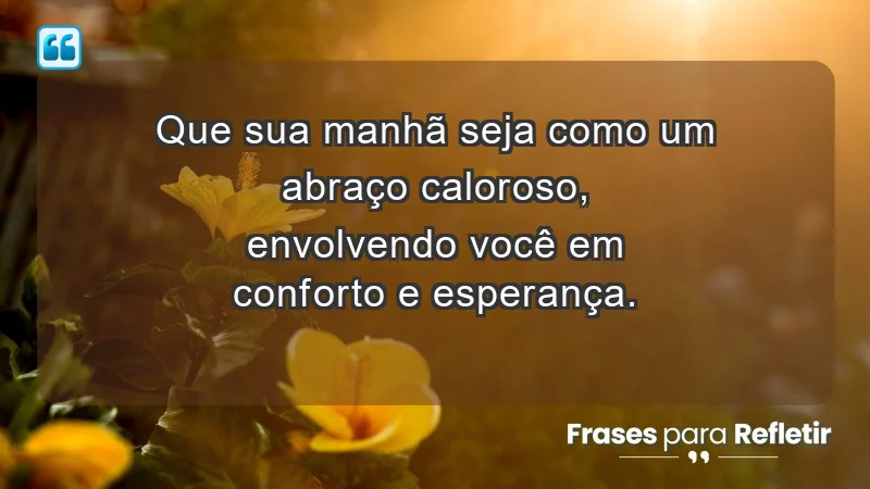 - Que sua manhã seja como um abraço caloroso, envolvendo você em conforto e esperança.