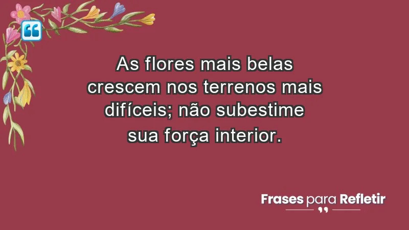 - As flores mais belas crescem nos terrenos mais difíceis; não subestime sua força interior.