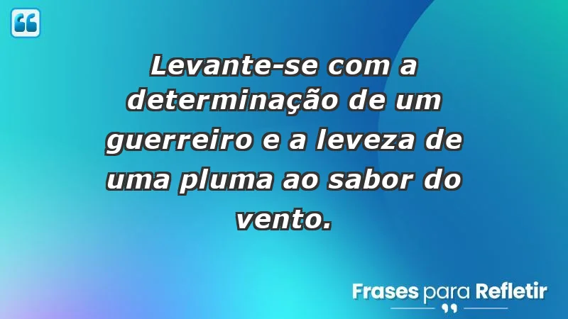 - Levante-se com a determinação de um guerreiro e a leveza de uma pluma ao sabor do vento.