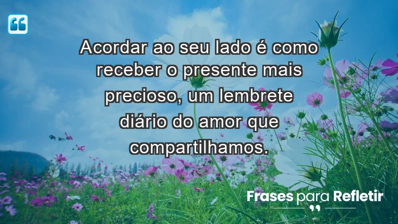 - Acordar ao seu lado é como receber o presente mais precioso, um lembrete diário do amor que compartilhamos.