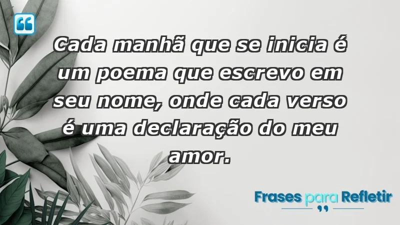 - Cada manhã que se inicia é um poema que escrevo em seu nome, onde cada verso é uma declaração do meu amor.