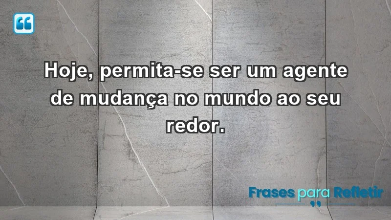 - Hoje, permita-se ser um agente de mudança no mundo ao seu redor.