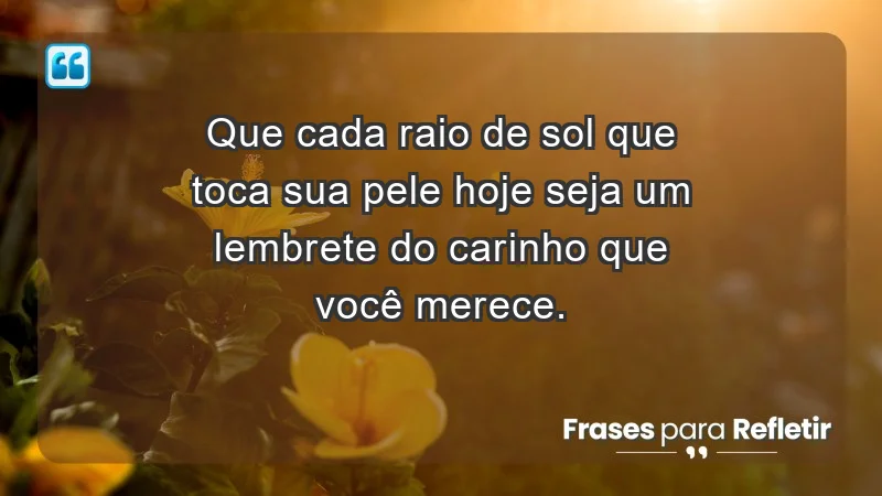 - Que cada raio de sol que toca sua pele hoje seja um lembrete do carinho que você merece.