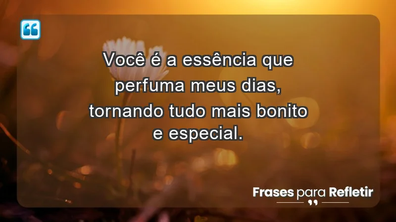 - Você é a essência que perfuma meus dias, tornando tudo mais bonito e especial.