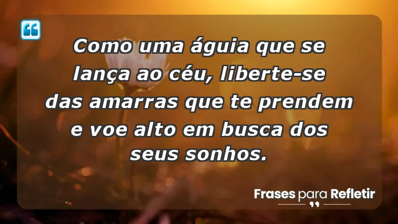 - Como uma águia que se lança ao céu, liberte-se das amarras que te prendem e voe alto em busca dos seus sonhos.