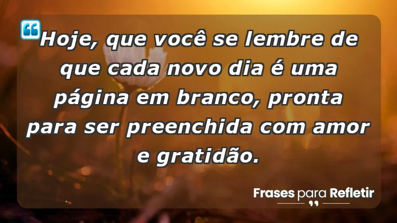 - Hoje, que você se lembre de que cada novo dia é uma página em branco, pronta para ser preenchida com amor e gratidão.