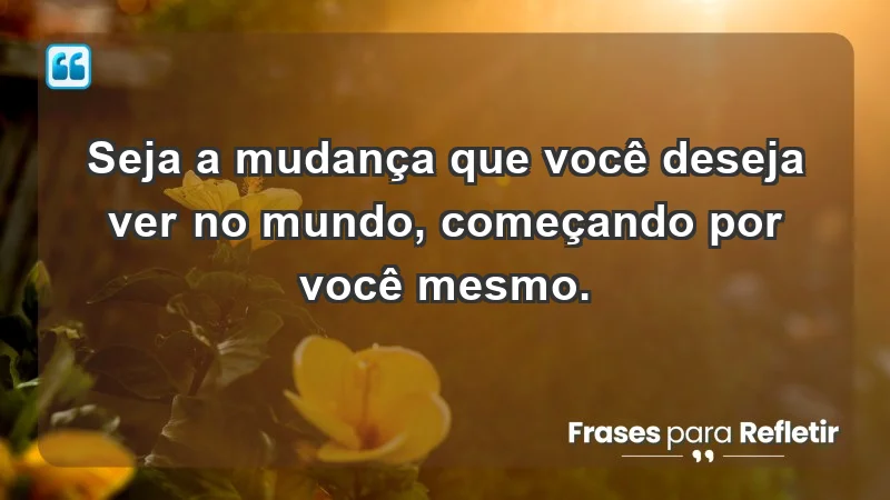 - Seja a mudança que você deseja ver no mundo, começando por você mesmo.