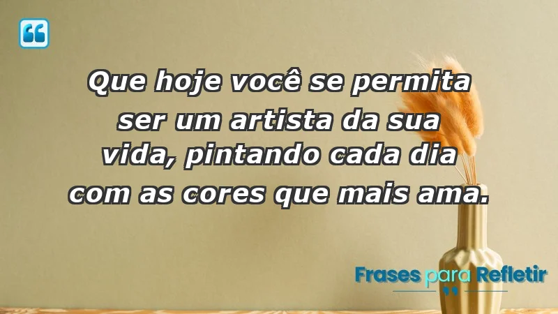 - Que hoje você se permita ser um artista da sua vida, pintando cada dia com as cores que mais ama.