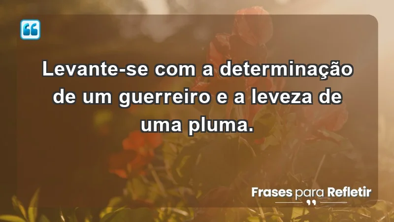 - Levante-se com a determinação de um guerreiro e a leveza de uma pluma.