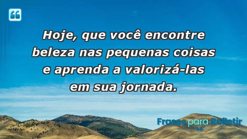 - Hoje, que você encontre beleza nas pequenas coisas e aprenda a valorizá-las em sua jornada.