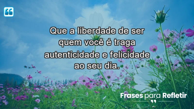 - Que a liberdade de ser quem você é traga autenticidade e felicidade ao seu dia.