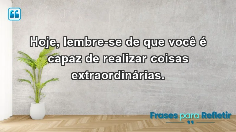 - Hoje, lembre-se de que você é capaz de realizar coisas extraordinárias.