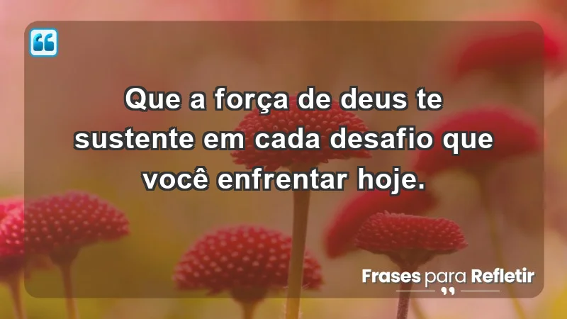 - Que a força de Deus te sustente em cada desafio que você enfrentar hoje.