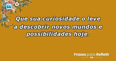 Que sua curiosidade o leve a descobrir novos mundos e possibilidades hoje.