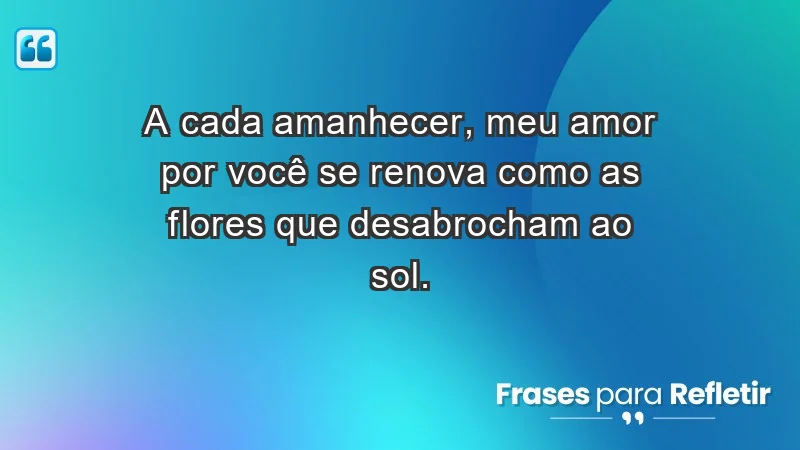 - A cada amanhecer, meu amor por você se renova como as flores que desabrocham ao sol.