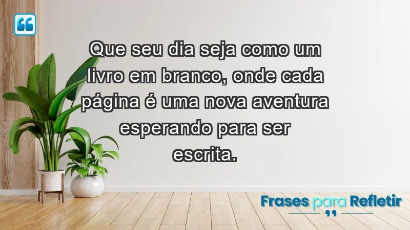 - Que seu dia seja como um livro em branco, onde cada página é uma nova aventura esperando para ser escrita.