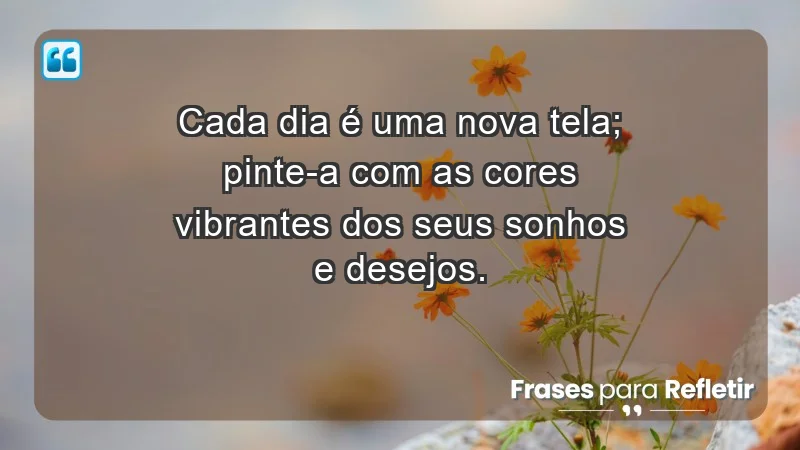 - Cada dia é uma nova tela; pinte-a com as cores vibrantes dos seus sonhos e desejos.