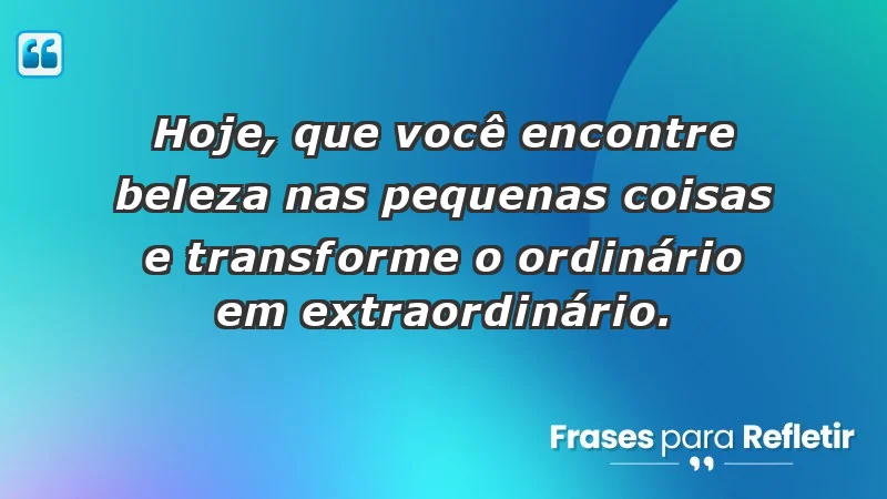 - Hoje, que você encontre beleza nas pequenas coisas e transforme o ordinário em extraordinário.