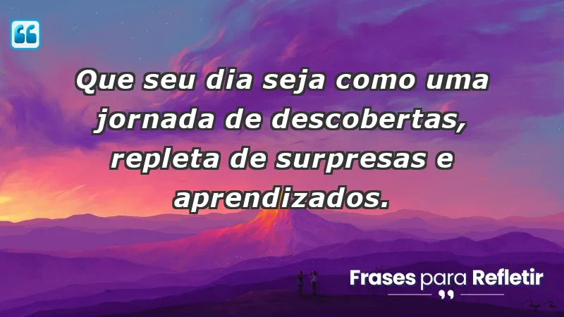 - Que seu dia seja como uma jornada de descobertas, repleta de surpresas e aprendizados.