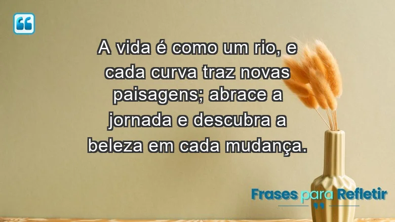 - A vida é como um rio, e cada curva traz novas paisagens; abrace a jornada e descubra a beleza em cada mudança.