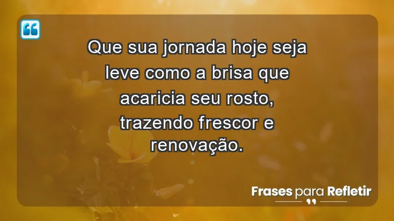 - Que sua jornada hoje seja leve como a brisa que acaricia seu rosto, trazendo frescor e renovação.