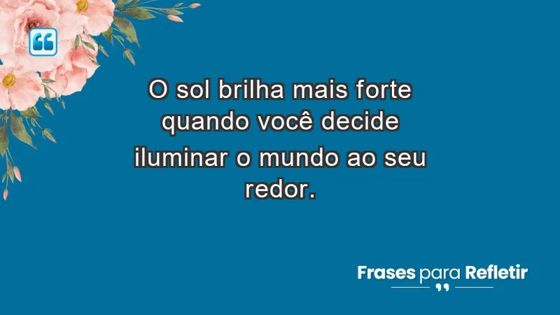 - O sol brilha mais forte quando você decide iluminar o mundo ao seu redor.