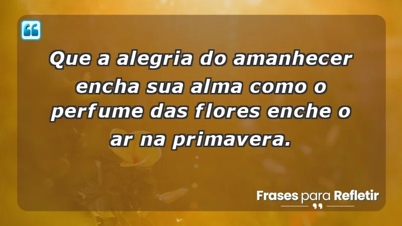 - Que a alegria do amanhecer encha sua alma como o perfume das flores enche o ar na primavera.