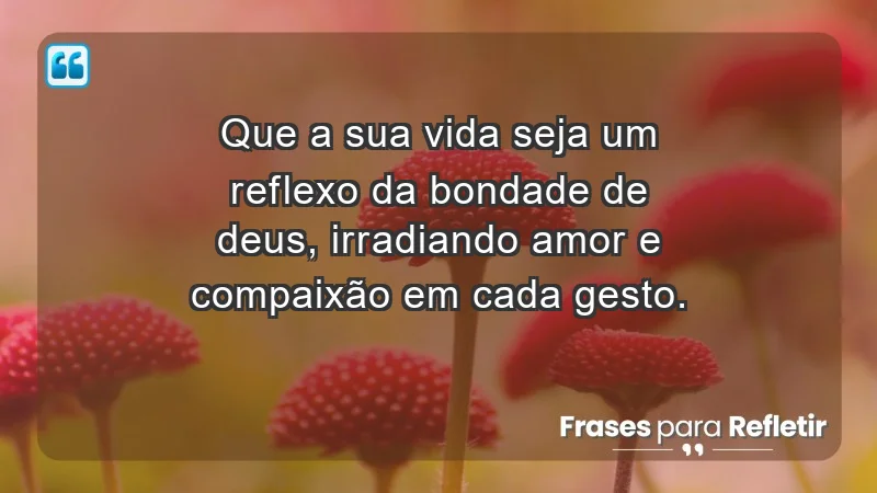 - Que a sua vida seja um reflexo da bondade de Deus, irradiando amor e compaixão em cada gesto.