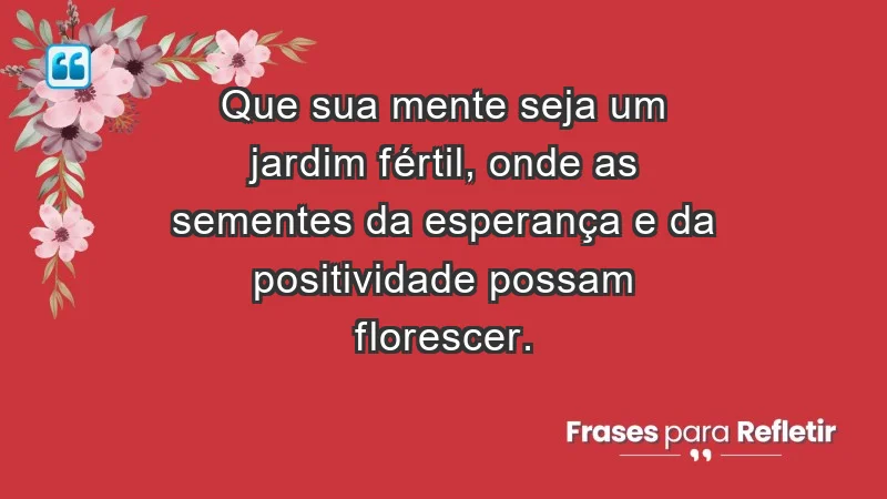 - Que sua mente seja um jardim fértil, onde as sementes da esperança e da positividade possam florescer.